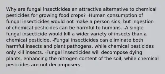 Why are fungal insecticides an attractive alternative to chemical pesticides for growing food crops? -Human consumption of fungal insecticides would not make a person sick, but ingestion of chemical pesticides can be harmful to humans. -A single fungal insecticide would kill a wider variety of insects than a chemical pesticide. -Fungal insecticides can eliminate both harmful insects and <a href='https://www.questionai.com/knowledge/kQf7cgLGJg-plant-pathogens' class='anchor-knowledge'>plant pathogens</a>, while chemical pesticides only kill insects. -Fungal insecticides will decompose dying plants, enhancing the nitrogen content of the soil, while chemical pesticides are not decomposers.