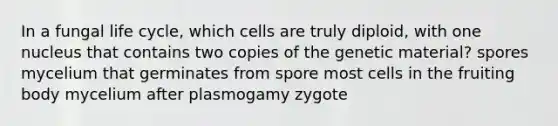 In a fungal life cycle, which cells are truly diploid, with one nucleus that contains two copies of the genetic material? spores mycelium that germinates from spore most cells in the fruiting body mycelium after plasmogamy zygote