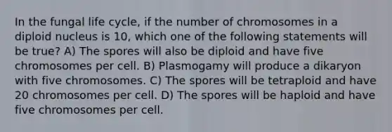 In the fungal life cycle, if the number of chromosomes in a diploid nucleus is 10, which one of the following statements will be true? A) The spores will also be diploid and have five chromosomes per cell. B) Plasmogamy will produce a dikaryon with five chromosomes. C) The spores will be tetraploid and have 20 chromosomes per cell. D) The spores will be haploid and have five chromosomes per cell.