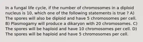 In a fungal life cycle, if the number of chromosomes in a diploid nucleus is 10, which one of the following statements is true ? A) The spores will also be diploid and have 5 chromosomes per cell. B) Plasmogamy will produce a dikaryon with 20 chromosomes. C) The spores will be haploid and have 10 chromosomes per cell. D) The spores will be haploid and have 5 chromosomes per cell.