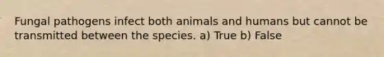 Fungal pathogens infect both animals and humans but cannot be transmitted between the species. a) True b) False