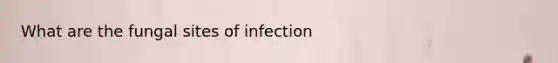 What are the fungal sites of infection