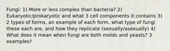 Fungi: 1) More or less complex than bacteria? 2) Eukaryotic/prokaryotic and what 3 cell components it contains 3) 2 types of forms, an example of each form, what type of fungi these each are, and how they replicate (sexually/asexually) 4) What does it mean when fungi are both molds and yeasts? 3 examples?