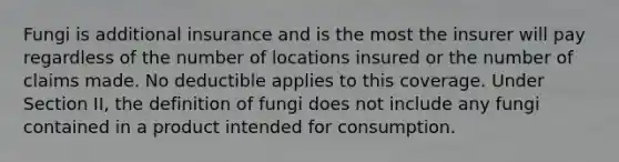 Fungi is additional insurance and is the most the insurer will pay regardless of the number of locations insured or the number of claims made. No deductible applies to this coverage. Under Section II, the definition of fungi does not include any fungi contained in a product intended for consumption.