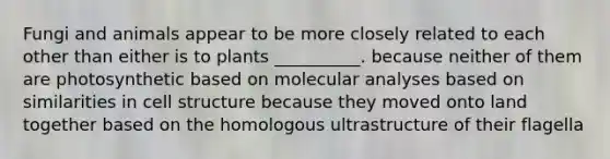 Fungi and animals appear to be more closely related to each other than either is to plants __________. because neither of them are photosynthetic based on molecular analyses based on similarities in cell structure because they moved onto land together based on the homologous ultrastructure of their flagella