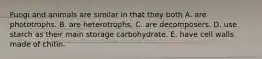 Fungi and animals are similar in that they both A. are phototrophs. B. are heterotrophs. C. are decomposers. D. use starch as their main storage carbohydrate. E. have cell walls made of chitin.