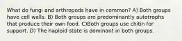 What do fungi and arthropods have in common? A) Both groups have cell walls. B) Both groups are predominantly autotrophs that produce their own food. C)Both groups use chitin for support. D) The haploid state is dominant in both groups.