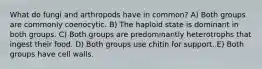 What do fungi and arthropods have in common? A) Both groups are commonly coenocytic. B) The haploid state is dominant in both groups. C) Both groups are predominantly heterotrophs that ingest their food. D) Both groups use chitin for support. E) Both groups have cell walls.