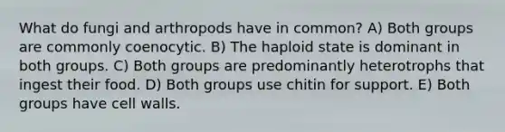 What do fungi and arthropods have in common? A) Both groups are commonly coenocytic. B) The haploid state is dominant in both groups. C) Both groups are predominantly heterotrophs that ingest their food. D) Both groups use chitin for support. E) Both groups have cell walls.