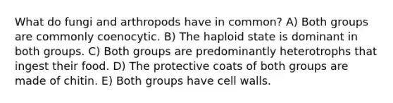 What do fungi and arthropods have in common? A) Both groups are commonly coenocytic. B) The haploid state is dominant in both groups. C) Both groups are predominantly heterotrophs that ingest their food. D) The protective coats of both groups are made of chitin. E) Both groups have cell walls.