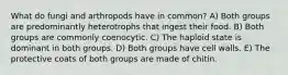 What do fungi and arthropods have in common? A) Both groups are predominantly heterotrophs that ingest their food. B) Both groups are commonly coenocytic. C) The haploid state is dominant in both groups. D) Both groups have cell walls. E) The protective coats of both groups are made of chitin.