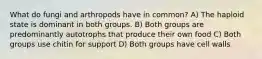 What do fungi and arthropods have in common? A) The haploid state is dominant in both groups. B) Both groups are predominantly autotrophs that produce their own food C) Both groups use chitin for support D) Both groups have cell walls