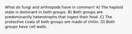 What do fungi and arthropods have in common? A) The haploid state is dominant in both groups. B) Both groups are predominantly heterotrophs that ingest their food. C) The protective coats of both groups are made of chitin. D) Both groups have cell walls.