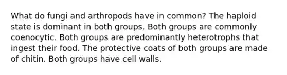 What do fungi and arthropods have in common? The haploid state is dominant in both groups. Both groups are commonly coenocytic. Both groups are predominantly heterotrophs that ingest their food. The protective coats of both groups are made of chitin. Both groups have cell walls.