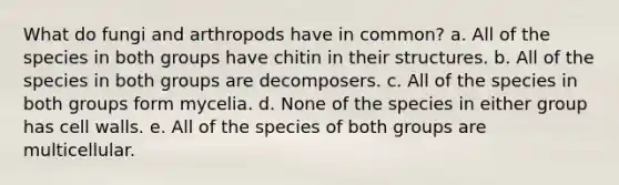 What do fungi and arthropods have in common? a. All of the species in both groups have chitin in their structures. b. All of the species in both groups are decomposers. c. All of the species in both groups form mycelia. d. None of the species in either group has cell walls. e. All of the species of both groups are multicellular.