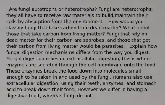 · Are fungi autotrophs or heterotrophs? Fungi are heterotrophs; they all have to receive raw materials to build/maintain their cells by absorption from the environment. · How would you classify fungi that take carbon from dead matter? What about those that take carbon from living matter? Fungi that rely on dead matter for their carbon are saprobes, and those that get their carbon from living matter would be parasites. · Explain how fungal digestion mechanisms differs from the way you digest. Fungal digestion relies on extracellular digestion, this is where enzymes are secreted through the cell membrane onto the food. These enzymes break the food down into molecules small enough to be taken in and used by the fungi. Humans also use extracellular digestion, using their teeth, enzymes, and stomach acid to break down their food. However we differ in having a digestive tract, whereas fungi do not.