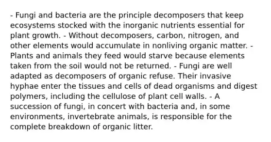 - Fungi and bacteria are the principle decomposers that keep ecosystems stocked with the inorganic nutrients essential for plant growth. - Without decomposers, carbon, nitrogen, and other elements would accumulate in nonliving organic matter. - Plants and animals they feed would starve because elements taken from the soil would not be returned. - Fungi are well adapted as decomposers of organic refuse. Their invasive hyphae enter the tissues and cells of dead organisms and digest polymers, including the cellulose of plant cell walls. - A succession of fungi, in concert with bacteria and, in some environments, invertebrate animals, is responsible for the complete breakdown of organic litter.