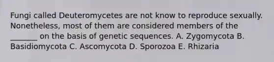 Fungi called Deuteromycetes are not know to reproduce sexually. Nonetheless, most of them are considered members of the _______ on the basis of genetic sequences. A. Zygomycota B. Basidiomycota C. Ascomycota D. Sporozoa E. Rhizaria