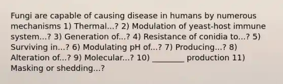 Fungi are capable of causing disease in humans by numerous mechanisms 1) Thermal...? 2) Modulation of yeast-host immune system...? 3) Generation of...? 4) Resistance of conidia to...? 5) Surviving in...? 6) Modulating pH of...? 7) Producing...? 8) Alteration of...? 9) Molecular...? 10) ________ production 11) Masking or shedding...?