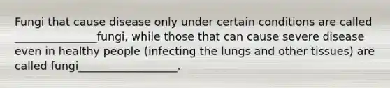 Fungi that cause disease only under certain conditions are called _______________fungi, while those that can cause severe disease even in healthy people (infecting the lungs and other tissues) are called fungi__________________.