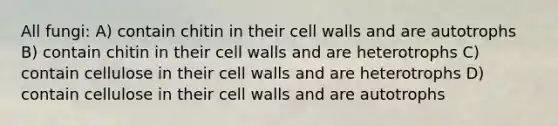 All fungi: A) contain chitin in their cell walls and are autotrophs B) contain chitin in their cell walls and are heterotrophs C) contain cellulose in their cell walls and are heterotrophs D) contain cellulose in their cell walls and are autotrophs