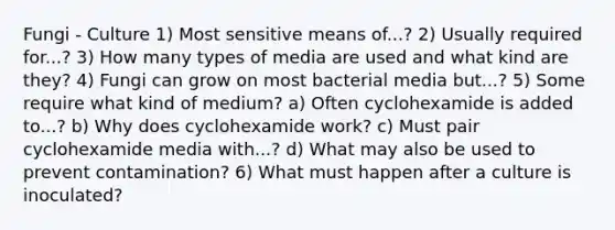 Fungi - Culture 1) Most sensitive means of...? 2) Usually required for...? 3) How many types of media are used and what kind are they? 4) Fungi can grow on most bacterial media but...? 5) Some require what kind of medium? a) Often cyclohexamide is added to...? b) Why does cyclohexamide work? c) Must pair cyclohexamide media with...? d) What may also be used to prevent contamination? 6) What must happen after a culture is inoculated?