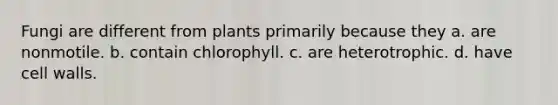 Fungi are different from plants primarily because they a. are nonmotile. b. contain chlorophyll. c. are heterotrophic. d. have cell walls.