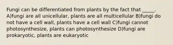 Fungi can be differentiated from plants by the fact that _____. A)fungi are all unicellular, plants are all multicellular B)fungi do not have a cell wall, plants have a cell wall C)fungi cannot photosynthesize, plants can photosynthesize D)fungi are prokaryotic, plants are eukaryotic