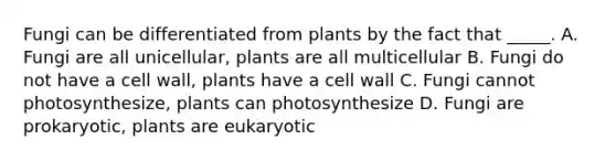 Fungi can be differentiated from plants by the fact that _____. A. Fungi are all unicellular, plants are all multicellular B. Fungi do not have a cell wall, plants have a cell wall C. Fungi cannot photosynthesize, plants can photosynthesize D. Fungi are prokaryotic, plants are eukaryotic