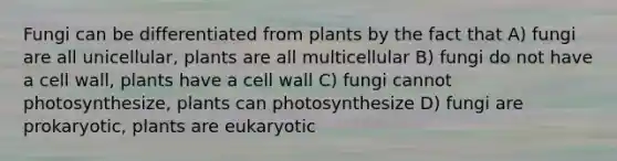 Fungi can be differentiated from plants by the fact that A) fungi are all unicellular, plants are all multicellular B) fungi do not have a cell wall, plants have a cell wall C) fungi cannot photosynthesize, plants can photosynthesize D) fungi are prokaryotic, plants are eukaryotic