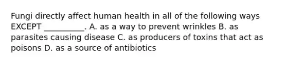 Fungi directly affect human health in all of the following ways EXCEPT __________. A. as a way to prevent wrinkles B. as parasites causing disease C. as producers of toxins that act as poisons D. as a source of antibiotics