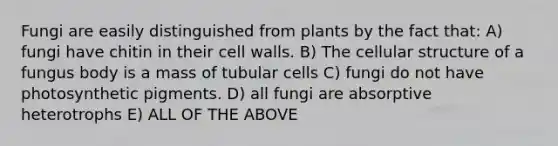 Fungi are easily distinguished from plants by the fact that: A) fungi have chitin in their cell walls. B) The cellular structure of a fungus body is a mass of tubular cells C) fungi do not have photosynthetic pigments. D) all fungi are absorptive heterotrophs E) ALL OF THE ABOVE