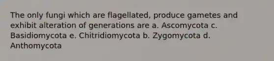 The only fungi which are flagellated, produce gametes and exhibit alteration of generations are a. Ascomycota c. Basidiomycota e. Chitridiomycota b. Zygomycota d. Anthomycota