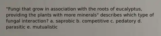 "Fungi that grow in association with the roots of eucalyptus, providing the plants with more minerals" describes which type of fungal interaction? a. saprobic b. competitive c. pedatory d. parasitic e. mutualistic