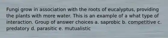 Fungi grow in association with the roots of eucalyptus, providing the plants with more water. This is an example of a what type of interaction. Group of answer choices a. saprobic b. competitive c. predatory d. parasitic e. mutualistic