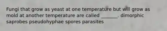 Fungi that grow as yeast at one temperature but will grow as mold at another temperature are called _______. dimorphic saprobes pseudohyphae spores parasites