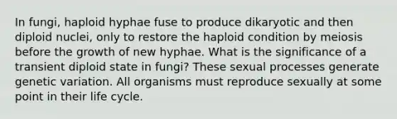 In fungi, haploid hyphae fuse to produce dikaryotic and then diploid nuclei, only to restore the haploid condition by meiosis before the growth of new hyphae. What is the significance of a transient diploid state in fungi? These sexual processes generate genetic variation. All organisms must reproduce sexually at some point in their life cycle.