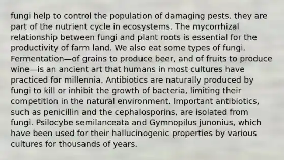 fungi help to control the population of damaging pests. they are part of the nutrient cycle in ecosystems. The mycorrhizal relationship between fungi and plant roots is essential for the productivity of farm land. We also eat some types of fungi. Fermentation—of grains to produce beer, and of fruits to produce wine—is an ancient art that humans in most cultures have practiced for millennia. Antibiotics are naturally produced by fungi to kill or inhibit the growth of bacteria, limiting their competition in the natural environment. Important antibiotics, such as penicillin and the cephalosporins, are isolated from fungi. Psilocybe semilanceata and Gymnopilus junonius, which have been used for their hallucinogenic properties by various cultures for thousands of years.