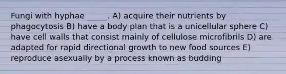 Fungi with hyphae _____. A) acquire their nutrients by phagocytosis B) have a body plan that is a unicellular sphere C) have cell walls that consist mainly of cellulose microfibrils D) are adapted for rapid directional growth to new food sources E) reproduce asexually by a process known as budding