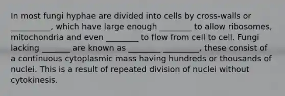 In most fungi hyphae are divided into cells by cross-walls or __________, which have large enough ________ to allow ribosomes, mitochondria and even ________ to flow from cell to cell. Fungi lacking _______ are known as ________ _________, these consist of a continuous cytoplasmic mass having hundreds or thousands of nuclei. This is a result of repeated division of nuclei without cytokinesis.