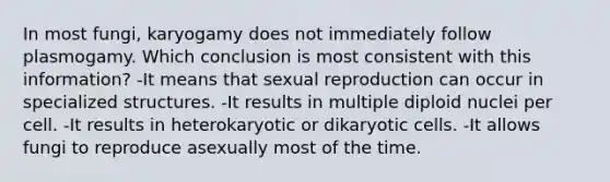 In most fungi, karyogamy does not immediately follow plasmogamy. Which conclusion is most consistent with this information? -It means that sexual reproduction can occur in specialized structures. -It results in multiple diploid nuclei per cell. -It results in heterokaryotic or dikaryotic cells. -It allows fungi to reproduce asexually most of the time.