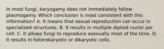 In most fungi, karyogamy does not immediately follow plasmogamy. Which conclusion is most consistent with this information? A. It means that sexual reproduction can occur in specialized structures. B. It results in multiple diploid nuclei per cell. C. It allows fungi to reproduce asexually most of the time. D. It results in heterokaryotic or dikaryotic cells.