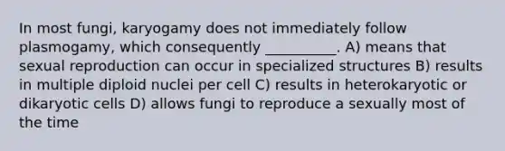 In most fungi, karyogamy does not immediately follow plasmogamy, which consequently __________. A) means that sexual reproduction can occur in specialized structures B) results in multiple diploid nuclei per cell C) results in heterokaryotic or dikaryotic cells D) allows fungi to reproduce a sexually most of the time