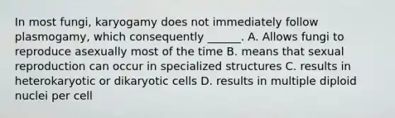 In most fungi, karyogamy does not immediately follow plasmogamy, which consequently ______. A. Allows fungi to reproduce asexually most of the time B. means that sexual reproduction can occur in specialized structures C. results in heterokaryotic or dikaryotic cells D. results in multiple diploid nuclei per cell