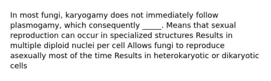 In most fungi, karyogamy does not immediately follow plasmogamy, which consequently _____. Means that sexual reproduction can occur in specialized structures Results in multiple diploid nuclei per cell Allows fungi to reproduce asexually most of the time Results in heterokaryotic or dikaryotic cells