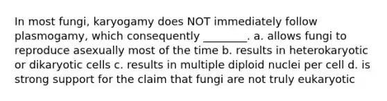 In most fungi, karyogamy does NOT immediately follow plasmogamy, which consequently ________. a. allows fungi to reproduce asexually most of the time b. results in heterokaryotic or dikaryotic cells c. results in multiple diploid nuclei per cell d. is strong support for the claim that fungi are not truly eukaryotic