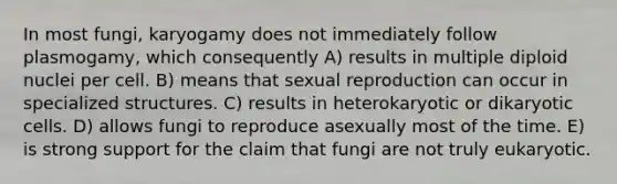 In most fungi, karyogamy does not immediately follow plasmogamy, which consequently A) results in multiple diploid nuclei per cell. B) means that sexual reproduction can occur in specialized structures. C) results in heterokaryotic or dikaryotic cells. D) allows fungi to reproduce asexually most of the time. E) is strong support for the claim that fungi are not truly eukaryotic.