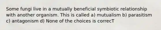 Some fungi live in a mutually beneficial symbiotic relationship with another organism. This is called a) mutualism b) parasitism c) antagonism d) None of the choices is correcT