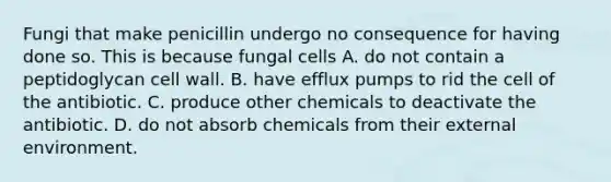 Fungi that make penicillin undergo no consequence for having done so. This is because fungal cells A. do not contain a peptidoglycan cell wall. B. have efflux pumps to rid the cell of the antibiotic. C. produce other chemicals to deactivate the antibiotic. D. do not absorb chemicals from their external environment.