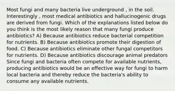 Most fungi and many bacteria live underground , in the soil. Interestingly , most medical antibiotics and hallucinogenic drugs are derived from fungi. Which of the explanations listed below do you think is the most likely reason that many fungi produce antibiotics? A) Because antibiotics reduce bacterial competition for nutrients. B) Because antibiotics promote their digestion of food. C) Because antibiotics eliminate other fungal competitors for nutrients. D) Because antibiotics discourage animal predators Since fungi and bacteria often compete for available nutrients, producing antibiotics would be an effective way for fungi to harm local bacteria and thereby reduce the bacteria's ability to consume any available nutrients.